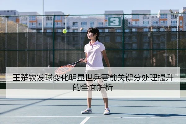 王楚钦发球变化明显世乒赛前关键分处理提升的全面解析
